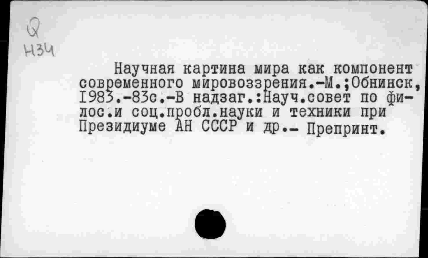 ﻿Научная картина мира как компонент современного мировоззрения.-М.;0бнинск 1983.-83с.-В надзаг.:Науч.совет по фи-лос.и соц.пробл.науки и техники при Президиуме АН СССР и др._ Препринт.